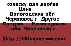 коляску для двойни › Цена ­ 4 500 - Вологодская обл., Череповец г. Другое » Продам   . Вологодская обл.,Череповец г.